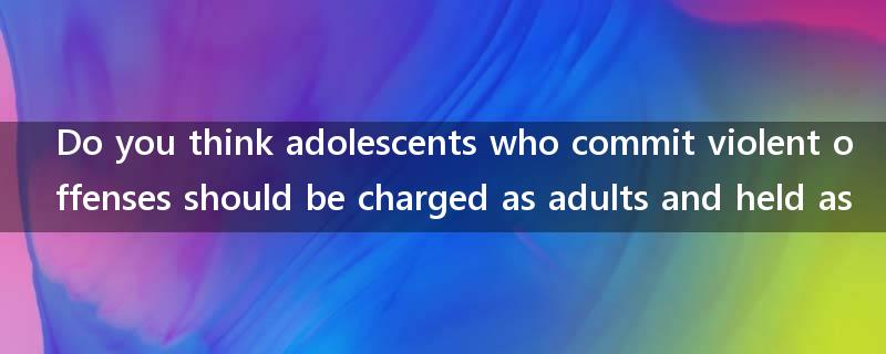 Do you think adolescents who commit violent offenses should be charged as adults and held as?